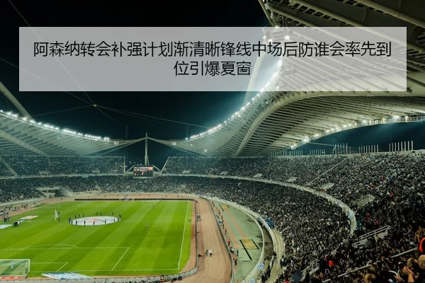 阿森纳转会补强计划渐清晰锋线中场后防谁会率先到位引爆夏窗